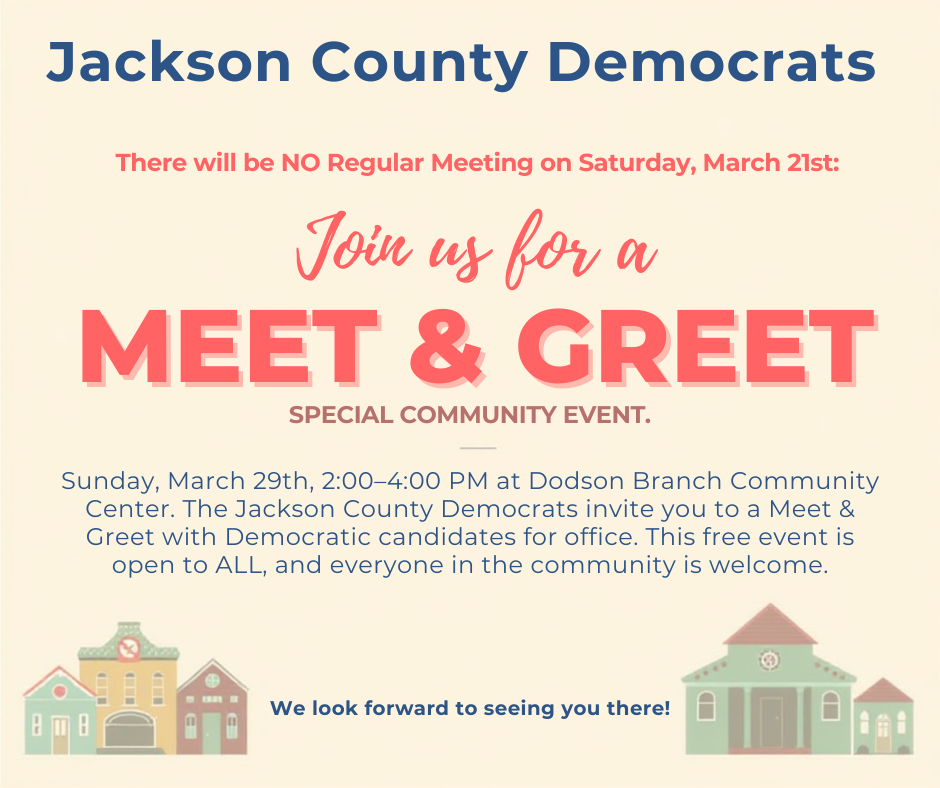 Announcement from the Jackson County Democrats There will be NO Regular Meeting on Saturday, March 21st. Instead, join us for a special community event: Sunday, March 29th | 2:00–4:00 PM Dodson Branch Community Center The Jackson County Democrats invite you to a Meet & Greet with Democratic candidates for office. This free event is open to ALL, and everyone in the community is welcome to attend. Come meet the candidates who are stepping up to serve our community and learn more about the issues that matter in Jackson County. Democratic Candidates Attending: • County Mayor: Aurora Wells • School Board: Janet Meadows • TN House District 40: Daniel Hawthorne • 6th Congressional District: Lore Bergman, Mike Croley, and Chaney Mosley • TN 15th Senate District Executive Committeewoman: Sara Kruszka Donations—large or small—help support community events like this sponsored by your local Jackson County Democratic Party (JCDs) and are greatly appreciated. We look forward to seeing you there!